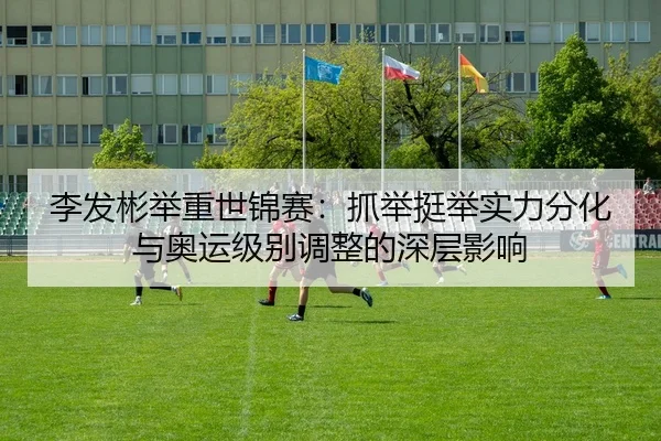 李发彬举重世锦赛：抓举挺举实力分化与奥运级别调整的深层影响